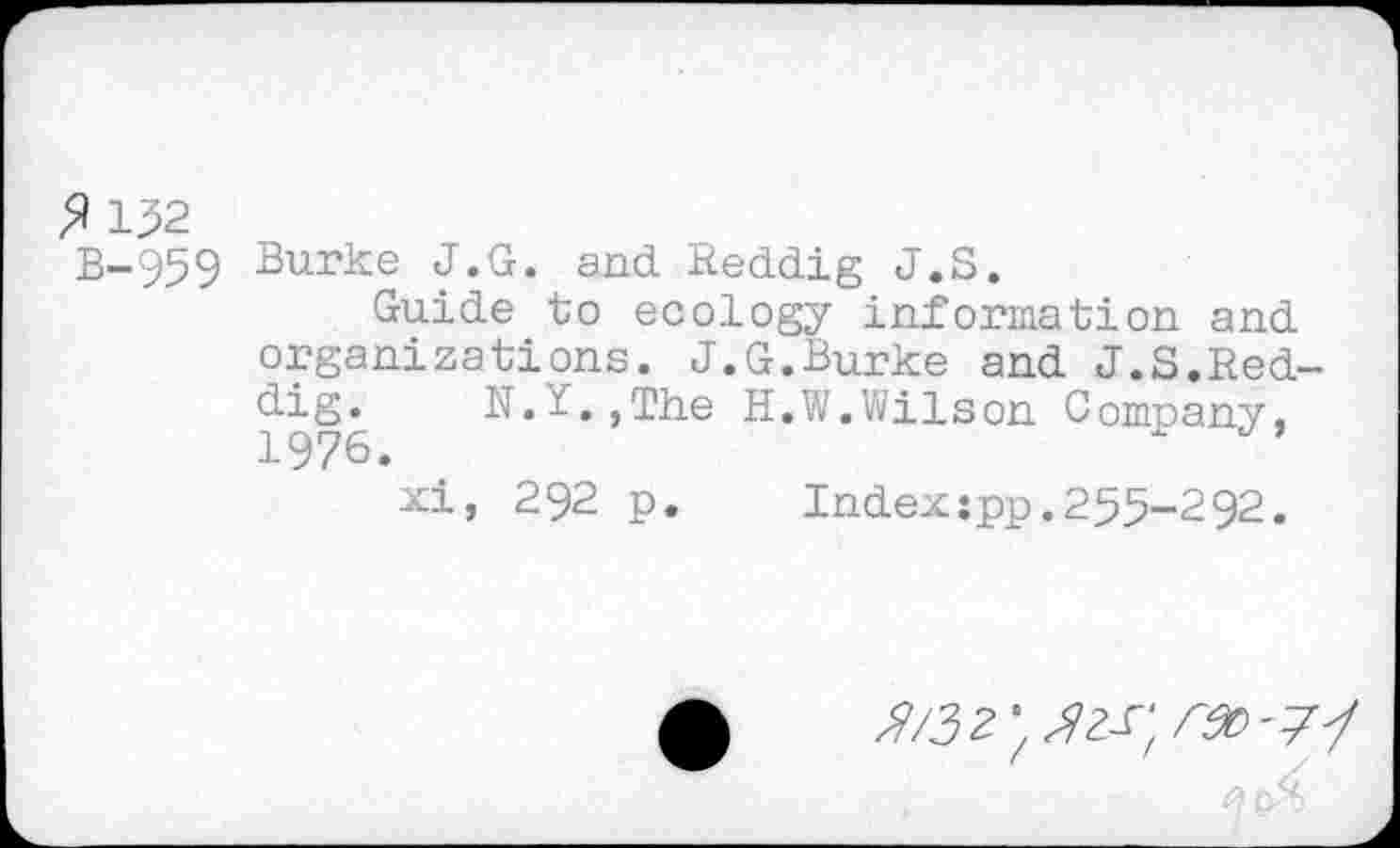 ﻿$ 132
B-959 Burke J.G. and Reddig J.S.
Guide to ecology information and organizations. J.G.Burke and J.S.Red-1976	H.W.Wilson Company,
xi, 292 p. Indexîpp.255-292.
